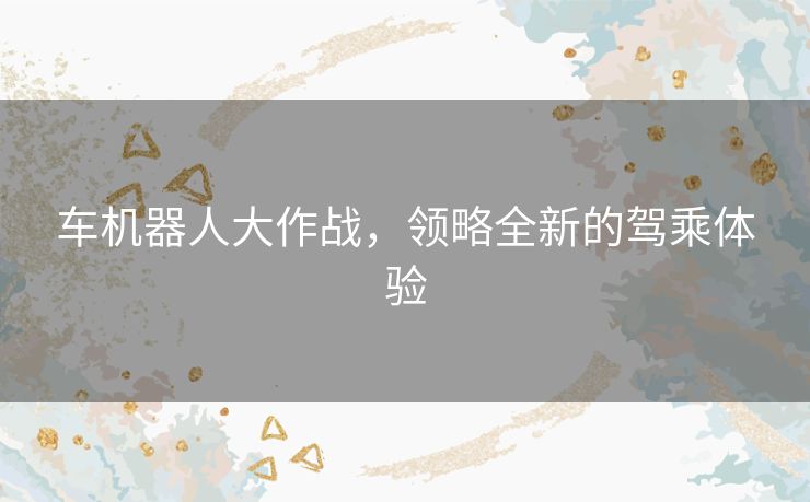 车机器人大作战,领略全新的驾乘体验 车机器人大作战,领略全新的驾乘体验