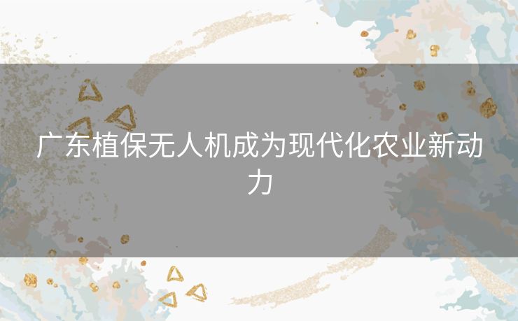 广东植保无人机成为现代化农业新动力 广东植保无人机成为现代化农业新动力