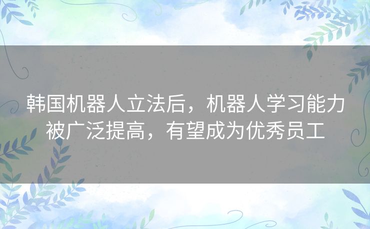 韩国机器人立法后,机器人学习能力被广泛提高,有望成为优秀员工 韩国机器人立法后,机器人学习能力被广泛提高,有望成为优秀员工