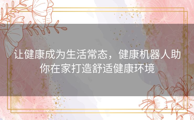 让健康成为生活常态,健康机器人助你在家打造舒适健康环境 让健康成为生活常态,健康机器人助你在家打造舒适健康环境