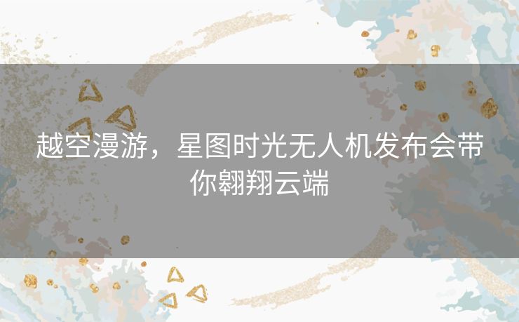 越空漫游,星图时光无人机发布会带你翱翔云端 越空漫游,星图时光无人机发布会带你翱翔云端