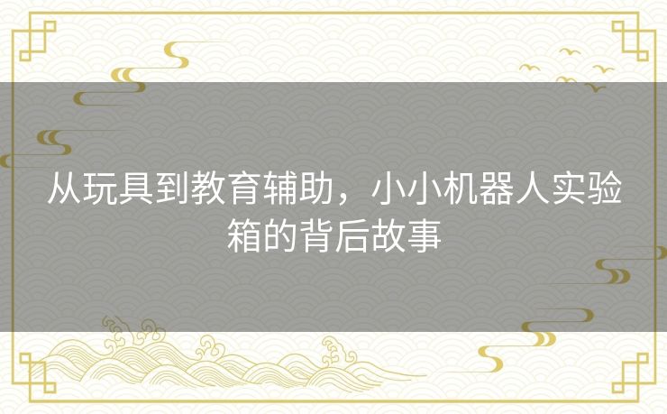 从玩具到教育辅助,小小机器人实验箱的背后故事 从玩具到教育辅助,小小机器人实验箱的背后故事