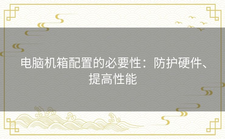 电脑机箱配置的必要性:防护硬件、提高性能 电脑机箱配置的必要性:防护硬件、提高性能