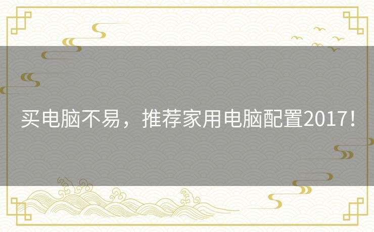 买电脑不易,推荐家用电脑配置2017! 买电脑不易,推荐家用电脑配置2017!