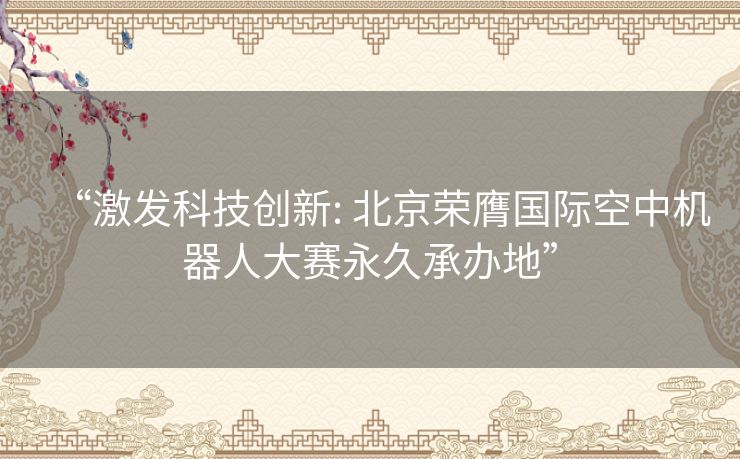 “激发科技创新: 北京荣膺国际空中机器人大赛永久承办地”
