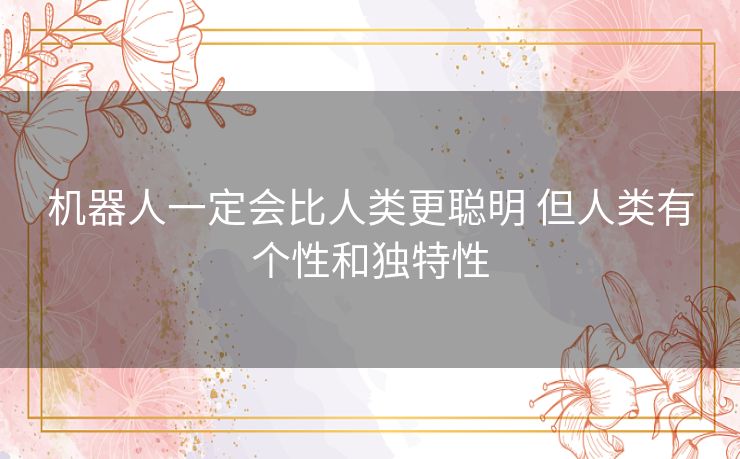 机器人一定会比人类更聪明 但人类有个性和独特性 机器人一定会比人类更聪明 但人类有个性和独特性