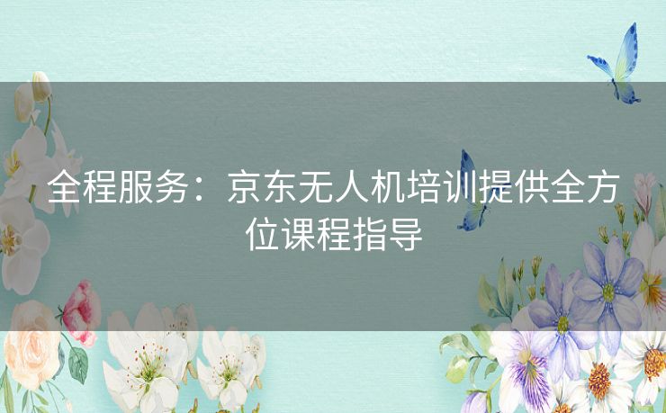 全程服务:京东无人机培训提供全方位课程指导 全程服务:京东无人机培训提供全方位课程指导
