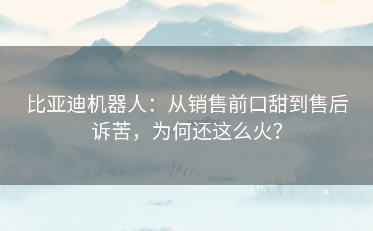比亚迪机器人:从销售前口甜到售后诉苦,为何还这么火? 比亚迪机器人:从销售前口甜到售后诉苦,为何还这么火?