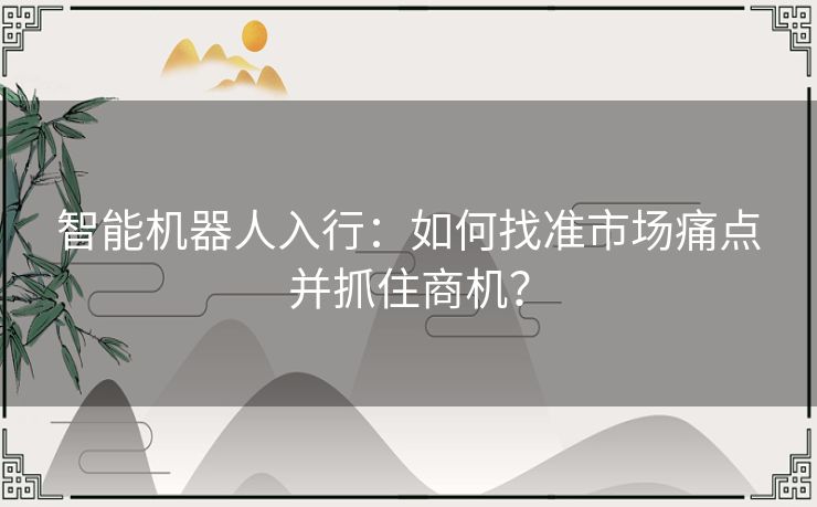 智能机器人入行:如何找准市场痛点并抓住商机? 智能机器人入行:如何找准市场痛点并抓住商机?