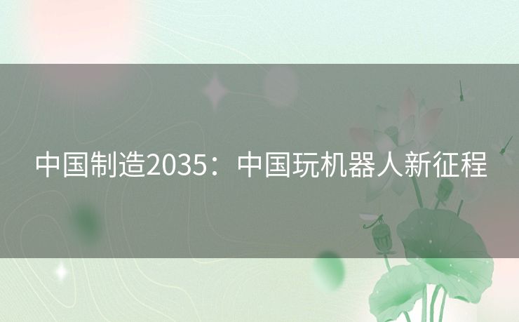 中国制造2035:中国玩机器人新征程 中国制造2035:中国玩机器人新征程