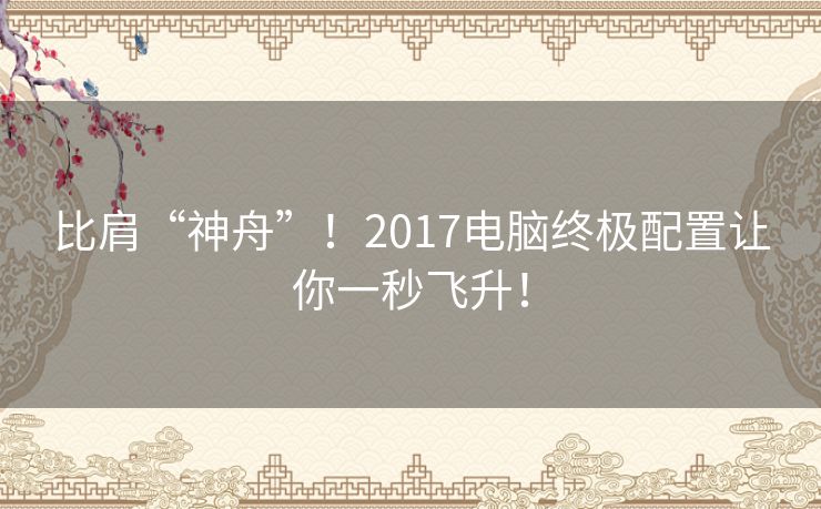 比肩“神舟”!2017电脑终极配置让你一秒飞升! 比肩“神舟”!2017电脑终极配置让你一秒飞升!