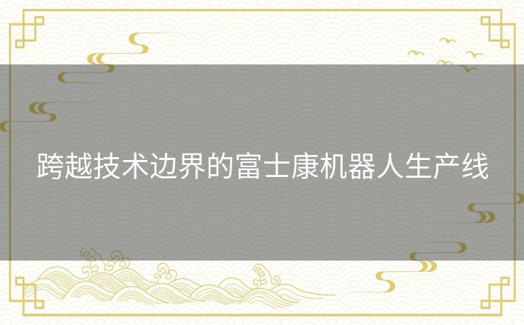 跨越技术边界的富士康机器人生产线 跨越技术边界的富士康机器人生产线