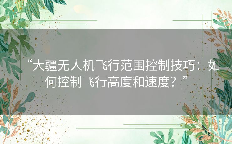 “大疆无人机飞行范围控制技巧:如何控制飞行高度和速度?” “大疆无人机飞行范围控制技巧:如何控制飞行高度和速度?”