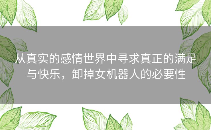 从真实的感情世界中寻求真正的满足与快乐,卸掉女机器人的必要性 从真实的感情世界中寻求真正的满足与快乐,卸掉女机器人的必要性