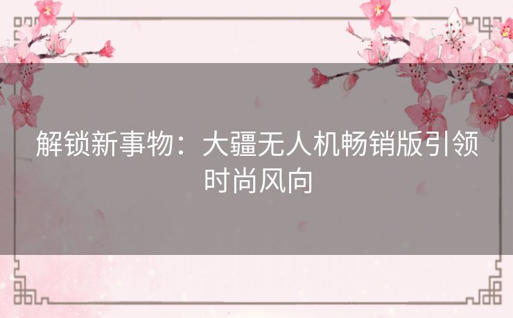 解锁新事物:大疆无人机畅销版引领时尚风向 解锁新事物:大疆无人机畅销版引领时尚风向