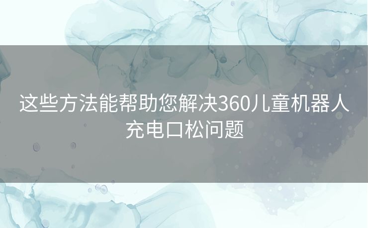这些方法能帮助您解决360儿童机器人充电口松问题 这些方法能帮助您解决360儿童机器人充电口松问题
