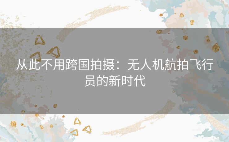 从此不用跨国拍摄:无人机航拍飞行员的新时代 从此不用跨国拍摄:无人机航拍飞行员的新时代