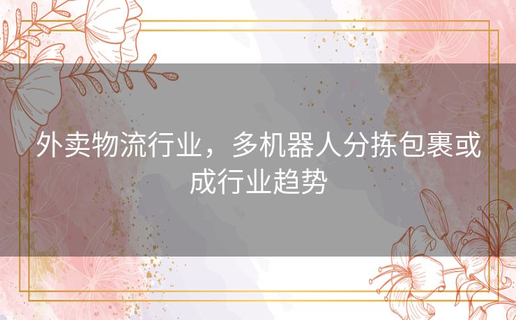 外卖物流行业,多机器人分拣包裹或成行业趋势 外卖物流行业,多机器人分拣包裹或成行业趋势