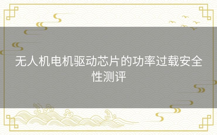 无人机电机驱动芯片的功率过载安全性测评 无人机电机驱动芯片的功率过载安全性测评