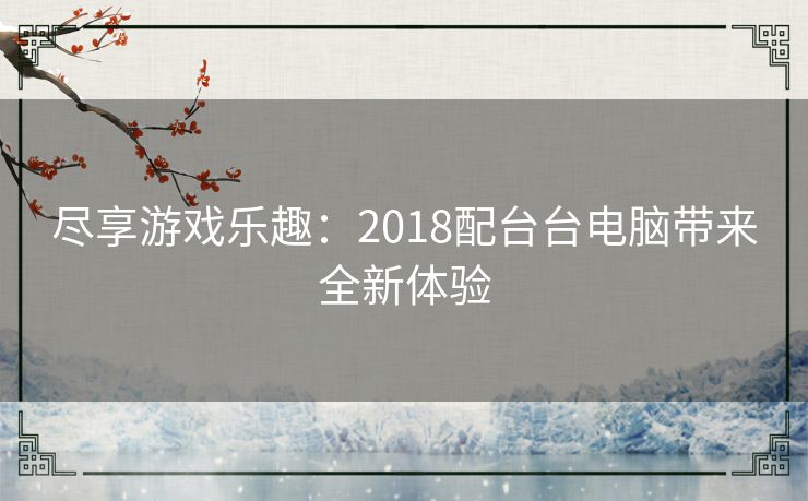 尽享游戏乐趣:2018配台台电脑带来全新体验 尽享游戏乐趣:2018配台台电脑带来全新体验