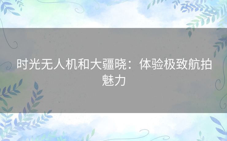 时光无人机和大疆晓:体验极致航拍魅力 时光无人机和大疆晓:体验极致航拍魅力