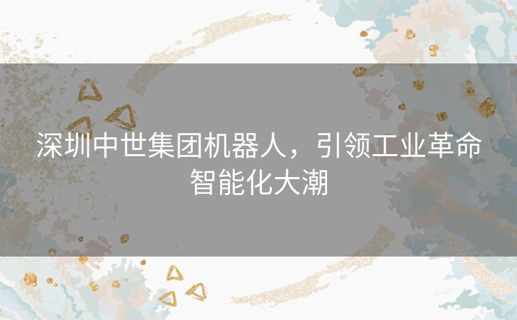 深圳中世集团机器人,引领工业革命智能化大潮 深圳中世集团机器人,引领工业革命智能化大潮