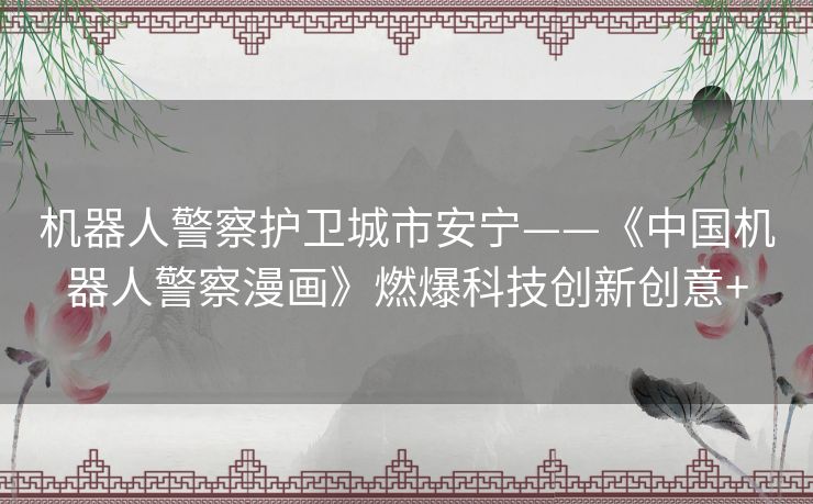 机器人警察护卫城市安宁——《中国机器人警察漫画》燃爆科技创新创意+ 机器人警察护卫城市安宁——《中国机器人警察漫画》燃爆科技创新创意+