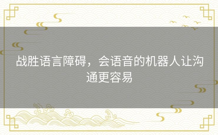 战胜语言障碍,会语音的机器人让沟通更容易 战胜语言障碍,会语音的机器人让沟通更容易