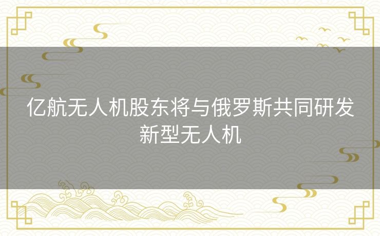 亿航无人机股东将与俄罗斯共同研发新型无人机 亿航无人机股东将与俄罗斯共同研发新型无人机