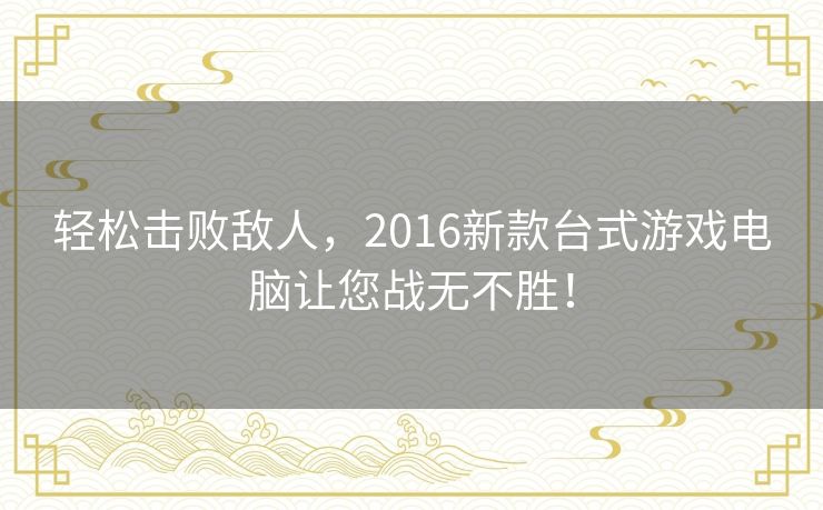 轻松击败敌人,2016新款台式游戏电脑让您战无不胜! 轻松击败敌人,2016新款台式游戏电脑让您战无不胜!