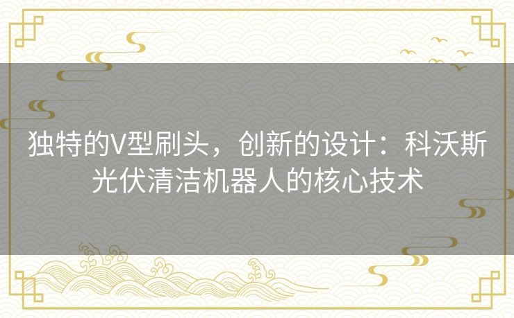 独特的V型刷头,创新的设计:科沃斯光伏清洁机器人的核心技术 独特的V型刷头,创新的设计:科沃斯光伏清洁机器人的核心技术