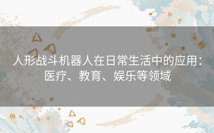 人形战斗机器人在日常生活中的应用:医疗、教育、娱乐等领域 人形战斗机器人在日常生活中的应用:医疗、教育、娱乐等领域