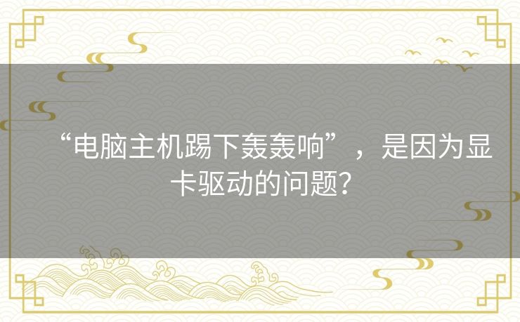 “电脑主机踢下轰轰响”,是因为显卡驱动的问题? “电脑主机踢下轰轰响”,是因为显卡驱动的问题?
