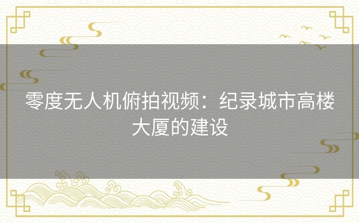 零度无人机俯拍视频:纪录城市高楼大厦的建设 零度无人机俯拍视频:纪录城市高楼大厦的建设