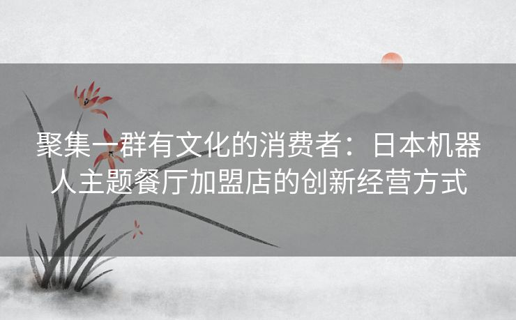 聚集一群有文化的消费者:日本机器人主题餐厅加盟店的创新经营方式 聚集一群有文化的消费者:日本机器人主题餐厅加盟店的创新经营方式