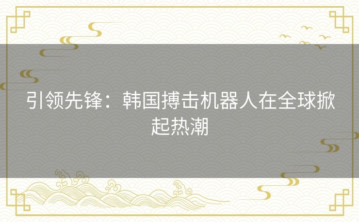 引领先锋:韩国搏击机器人在全球掀起热潮 引领先锋:韩国搏击机器人在全球掀起热潮
