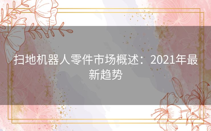 扫地机器人零件市场概述:2021年最新趋势 扫地机器人零件市场概述:2021年最新趋势