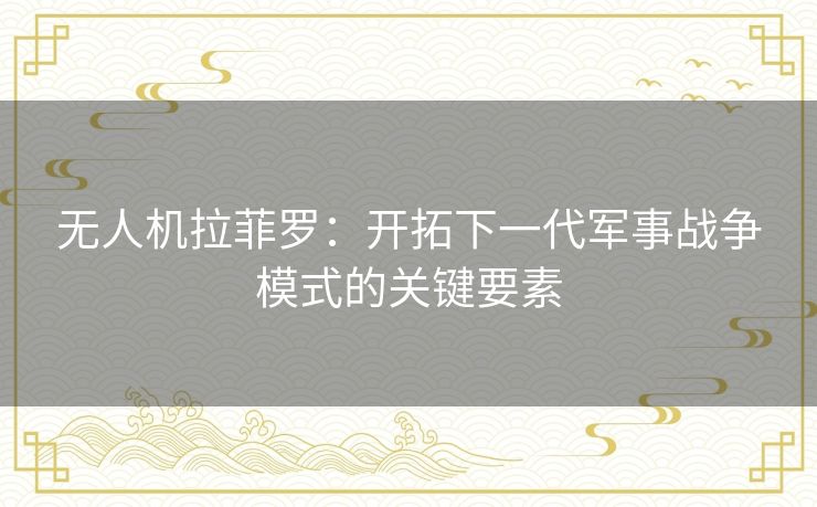 无人机拉菲罗:开拓下一代军事战争模式的关键要素 无人机拉菲罗:开拓下一代军事战争模式的关键要素