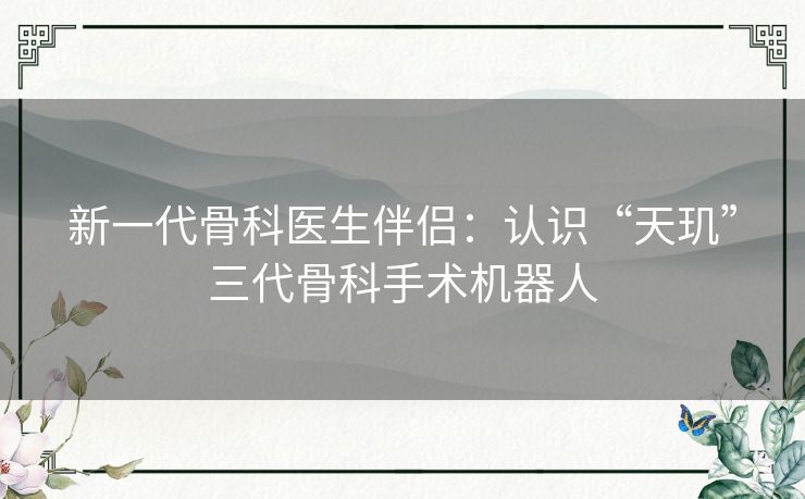 新一代骨科医生伴侣:认识“天玑”三代骨科手术机器人 新一代骨科医生伴侣:认识“天玑”三代骨科手术机器人