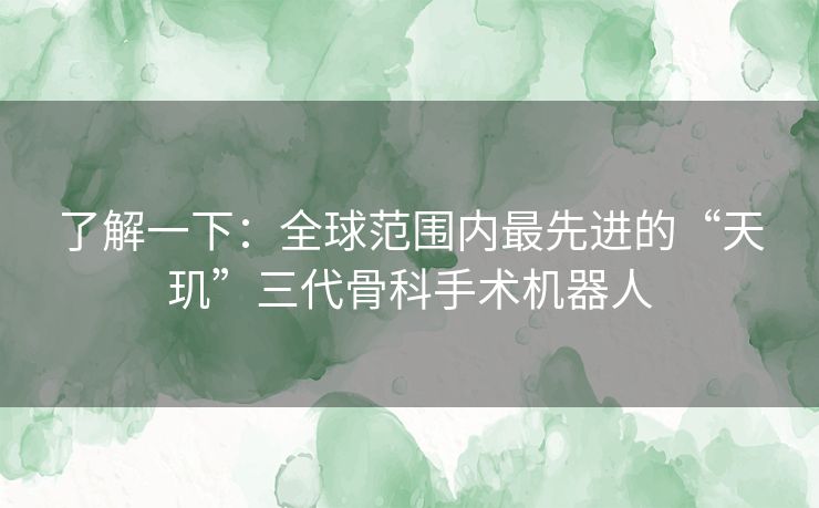 了解一下:全球范围内最先进的“天玑”三代骨科手术机器人 了解一下:全球范围内最先进的“天玑”三代骨科手术机器人