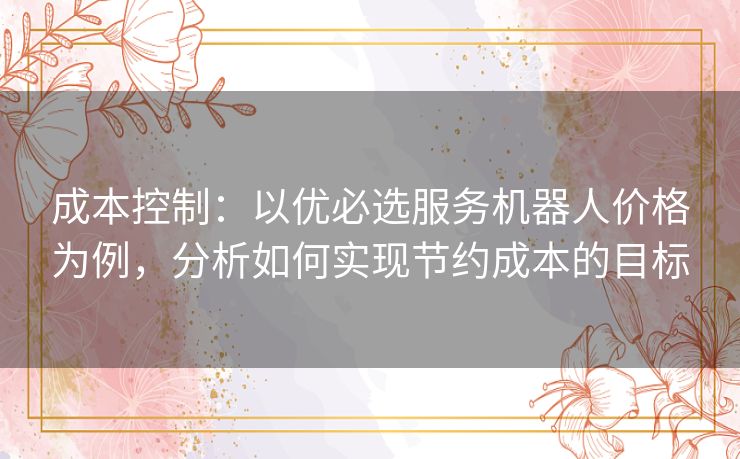成本控制:以优必选服务机器人价格为例,分析如何实现节约成本的目标 成本控制:以优必选服务机器人价格为例,分析如何实现节约成本的目标