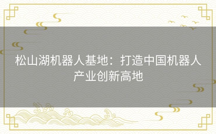 松山湖机器人基地:打造中国机器人产业创新高地 松山湖机器人基地:打造中国机器人产业创新高地