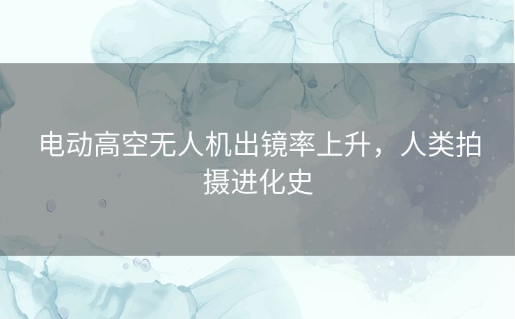 电动高空无人机出镜率上升,人类拍摄进化史 电动高空无人机出镜率上升,人类拍摄进化史