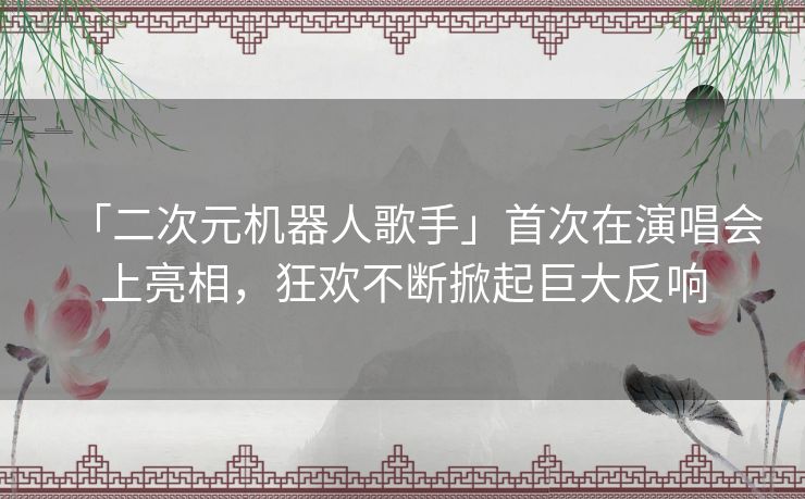 「二次元机器人歌手」首次在演唱会上亮相,狂欢不断掀起巨大反响 「二次元机器人歌手」首次在演唱会上亮相,狂欢不断掀起巨大反响