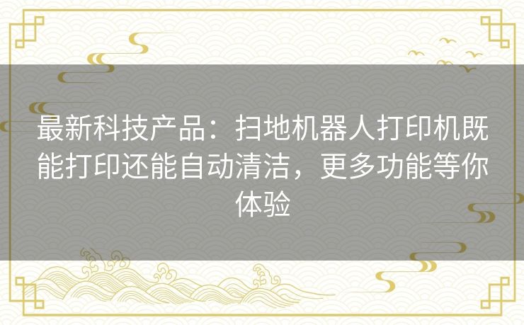 最新科技产品:扫地机器人打印机既能打印还能自动清洁,更多功能等你体验 最新科技产品:扫地机器人打印机既能打印还能自动清洁,更多功能等你体验
