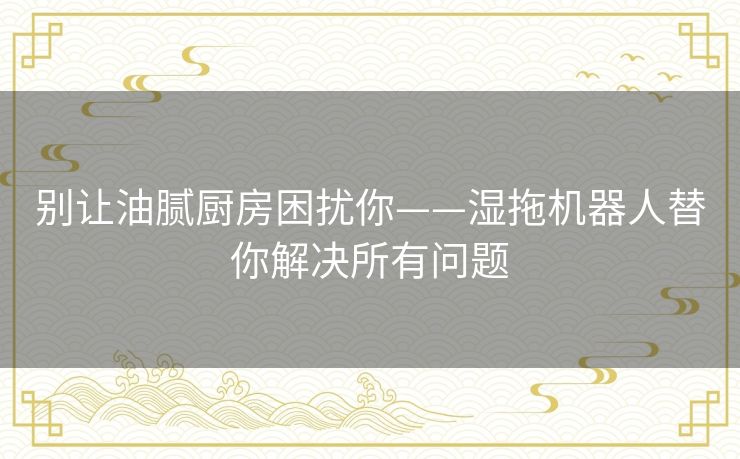 别让油腻厨房困扰你——湿拖机器人替你解决所有问题 别让油腻厨房困扰你——湿拖机器人替你解决所有问题