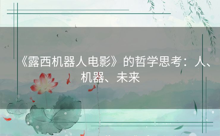 《露西机器人电影》的哲学思考:人、机器、未来 《露西机器人电影》的哲学思考:人、机器、未来