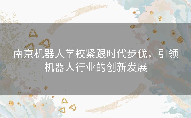 南京机器人学校紧跟时代步伐,引领机器人行业的创新发展 南京机器人学校紧跟时代步伐,引领机器人行业的创新发展