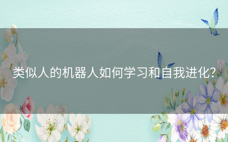 类似人的机器人如何学习和自我进化? 类似人的机器人如何学习和自我进化?