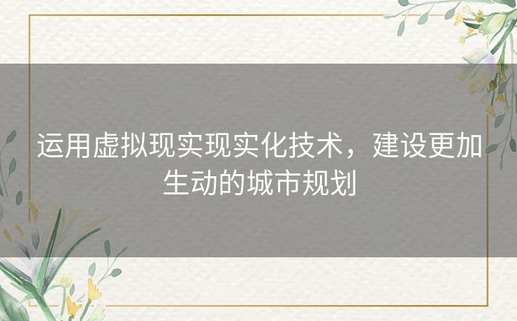运用虚拟现实现实化技术,建设更加生动的城市规划 运用虚拟现实现实化技术,建设更加生动的城市规划